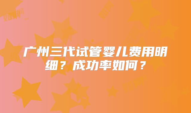 广州三代试管婴儿费用明细？成功率如何？