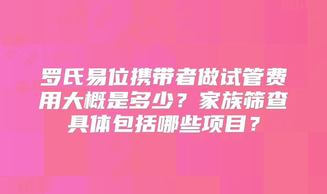 罗氏易位携带者做试管费用大概是多少？家族筛查具体包括哪些项目？