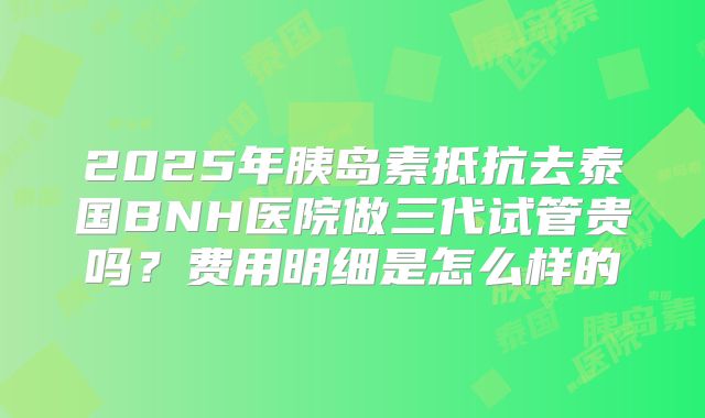 2025年胰岛素抵抗去泰国BNH医院做三代试管贵吗？费用明细是怎么样的