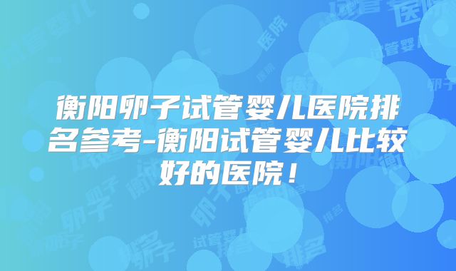 衡阳卵子试管婴儿医院排名参考-衡阳试管婴儿比较好的医院!