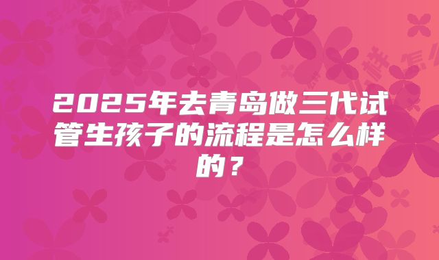 2025年去青岛做三代试管生孩子的流程是怎么样的?