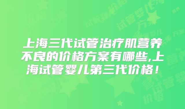 上海三代试管治疗肌营养不良的价格方案有哪些,上海试管婴儿第三代价格!