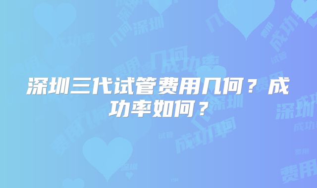 深圳三代试管费用几何?成功率如何?