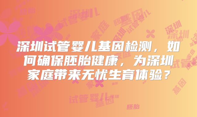 深圳试管婴儿基因检测,如何确保胚胎健康,为深圳家庭带来无忧生育体验?