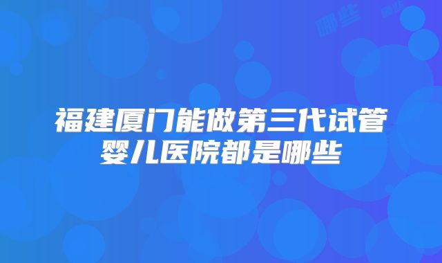 福建厦门能做第三代试管婴儿医院都是哪些