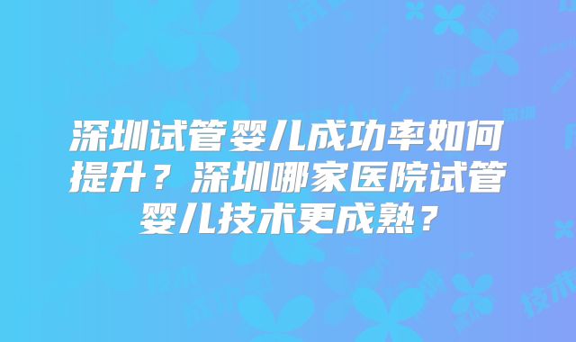 深圳试管婴儿成功率如何提升?深圳哪家医院试管婴儿技术更成熟?