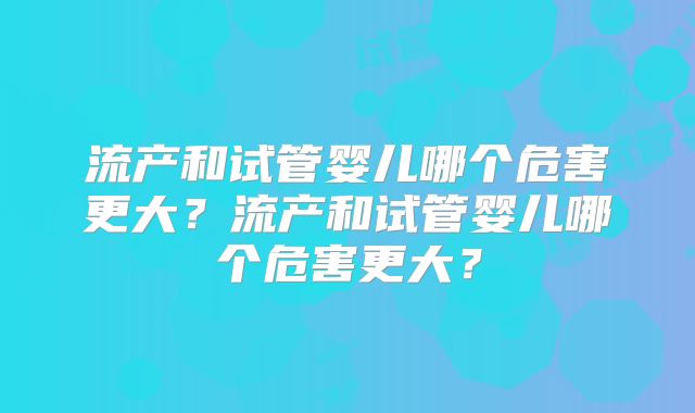 流产和试管婴儿哪个危害更大？流产和试管婴儿哪个危害更大？