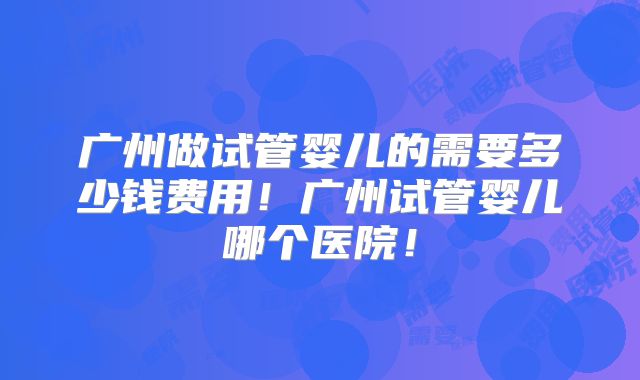 广州做试管婴儿的需要多少钱费用！广州试管婴儿哪个医院！