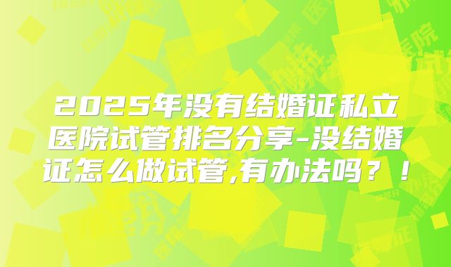 2025年没有结婚证私立医院试管排名分享-没结婚证怎么做试管,有办法吗？！