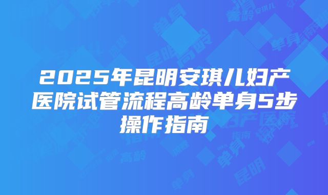 2025年昆明安琪儿妇产医院试管流程高龄单身5步操作指南