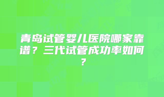 青岛试管婴儿医院哪家靠谱？三代试管成功率如何？