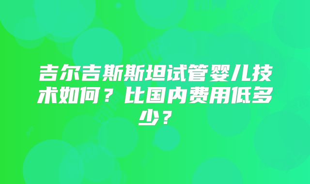 吉尔吉斯斯坦试管婴儿技术如何?比国内费用低多少?