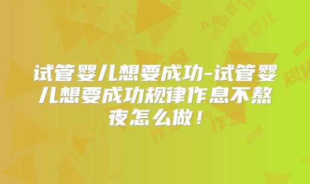 试管婴儿想要成功-试管婴儿想要成功规律作息不熬夜怎么做!