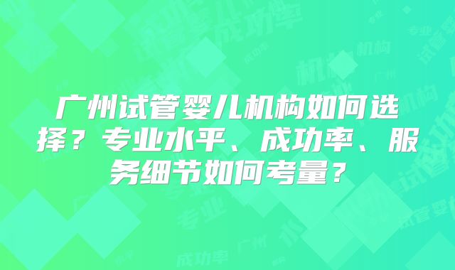 广州试管婴儿机构如何选择？专业水平、成功率、服务细节如何考量？