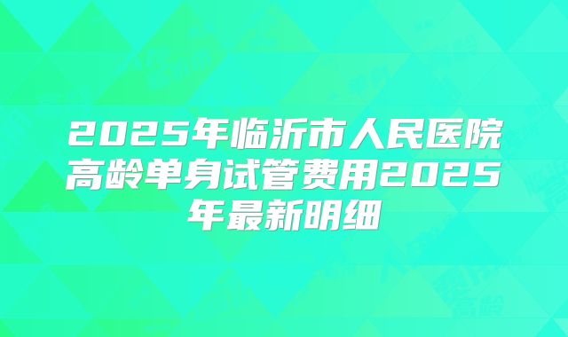 2025年临沂市人民医院高龄单身试管费用2025年最新明细