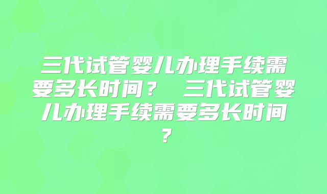三代试管婴儿办理手续需要多长时间？ 三代试管婴儿办理手续需要多长时间？