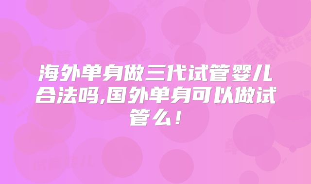 海外单身做三代试管婴儿合法吗,国外单身可以做试管么！