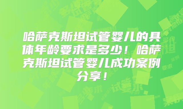 哈萨克斯坦试管婴儿的具体年龄要求是多少！哈萨克斯坦试管婴儿成功案例分享！