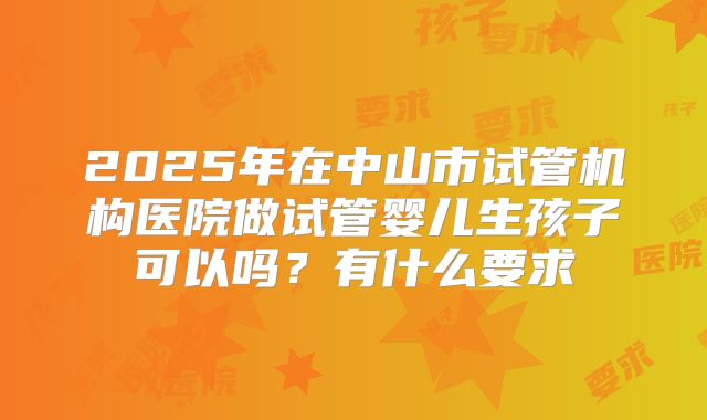 2025年在中山市试管机构医院做试管婴儿生孩子可以吗?有什么要求