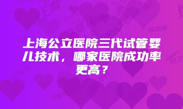 上海公立医院三代试管婴儿技术,哪家医院成功率更高?