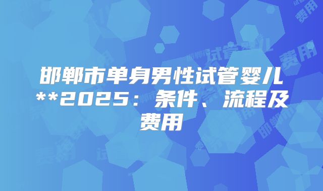 邯郸市单身男性试管婴儿**2025:条件、流程及费用