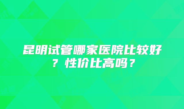 昆明试管哪家医院比较好？性价比高吗？