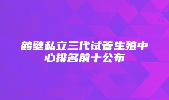 鹤壁私立三代试管生殖中心排名前十公布