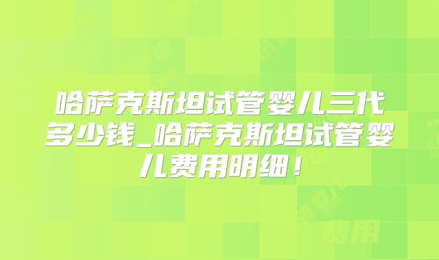 哈萨克斯坦试管婴儿三代多少钱_哈萨克斯坦试管婴儿费用明细！