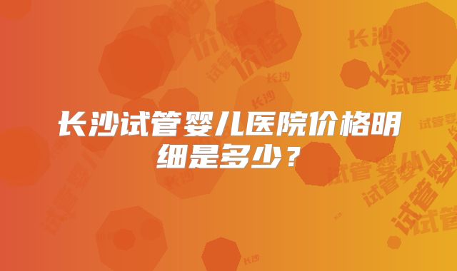 长沙试管婴儿医院价格明细是多少?