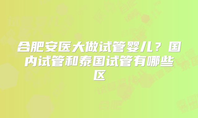 合肥安医大做试管婴儿？国内试管和泰国试管有哪些区