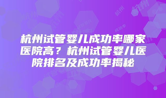 杭州试管婴儿成功率哪家医院高?杭州试管婴儿医院排名及成功率揭秘