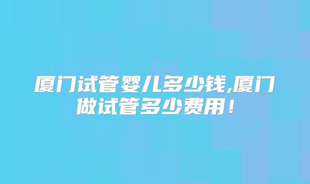 厦门试管婴儿多少钱,厦门做试管多少费用!