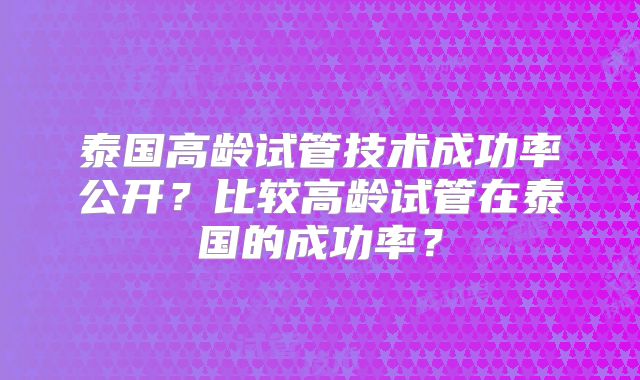 泰国高龄试管技术成功率公开？比较高龄试管在泰国的成功率？