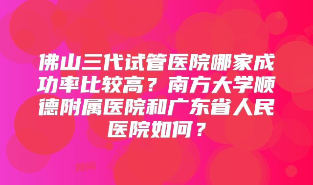 佛山三代试管医院哪家成功率比较高？南方大学顺德附属医院和广东省人民医院如何？