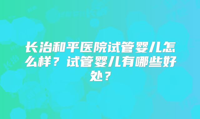 长治和平医院试管婴儿怎么样?试管婴儿有哪些好处?