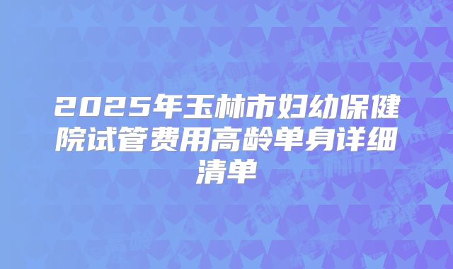 2025年玉林市妇幼保健院试管费用高龄单身详细清单