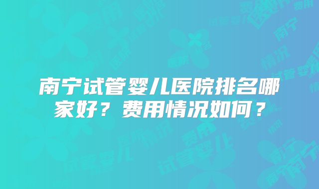 南宁试管婴儿医院排名哪家好？费用情况如何？