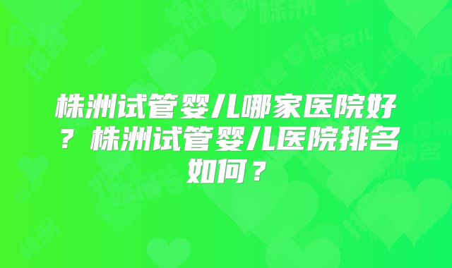 株洲试管婴儿哪家医院好？株洲试管婴儿医院排名如何？