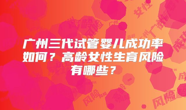 广州三代试管婴儿成功率如何?高龄女性生育风险有哪些?