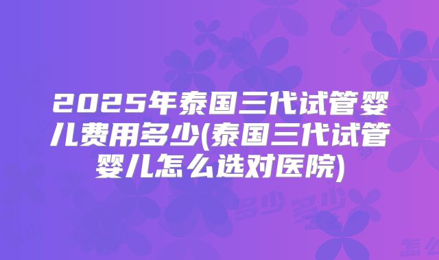 2025年泰国三代试管婴儿费用多少(泰国三代试管婴儿怎么选对医院)