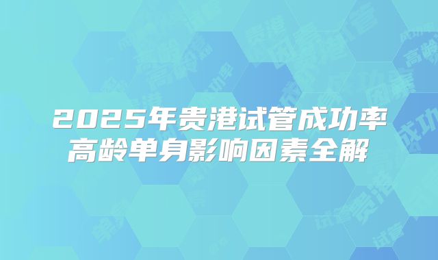 2025年贵港试管成功率高龄单身影响因素全解