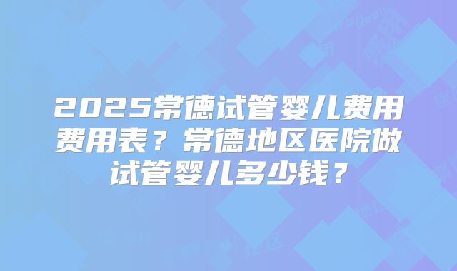 2025常德试管婴儿费用费用表?常德地区医院做试管婴儿多少钱?