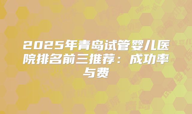2025年青岛试管婴儿医院排名前三推荐:成功率与费