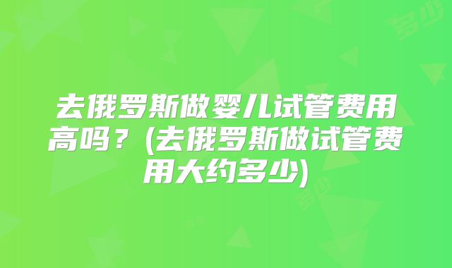 去俄罗斯做婴儿试管费用高吗?(去俄罗斯做试管费用大约多少)