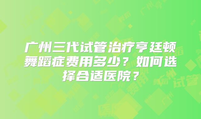 广州三代试管治疗亨廷顿舞蹈症费用多少？如何选择合适医院？