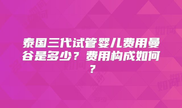 泰国三代试管婴儿费用曼谷是多少?费用构成如何?