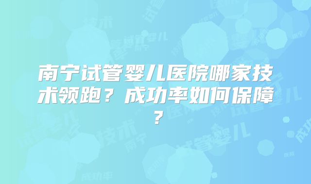 南宁试管婴儿医院哪家技术领跑?成功率如何保障?