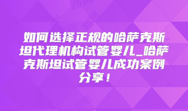 如何选择正规的哈萨克斯坦代理机构试管婴儿_哈萨克斯坦试管婴儿成功案例分享!