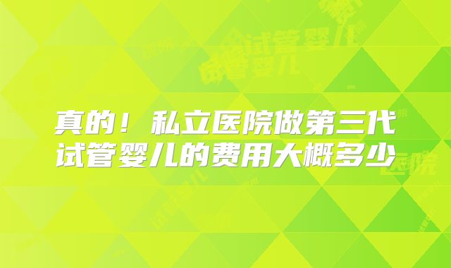 真的!私立医院做第三代试管婴儿的费用大概多少