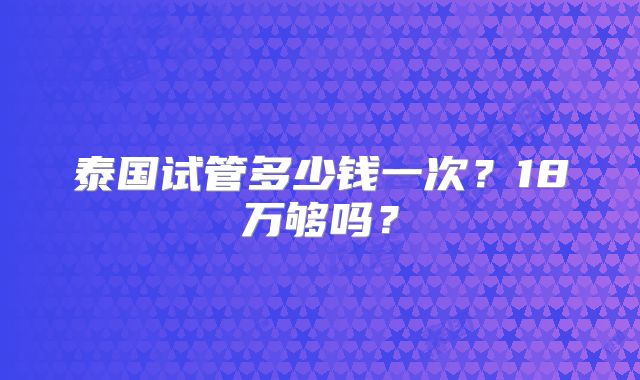 泰国试管多少钱一次？18万够吗？